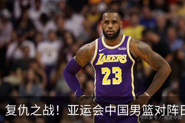 复仇之战！亚运会中国男篮对阵日本，4大底牌在手，赢球基本稳了